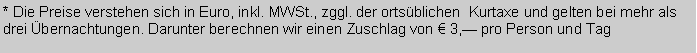 Textfeld: * Die Preise verstehen sich in Euro, inkl. MWSt., zggl. der ortsblichen  Kurtaxe und gelten bei mehr als drei bernachtungen. Darunter berechnen wir einen Zuschlag von  3, pro Person und Tag